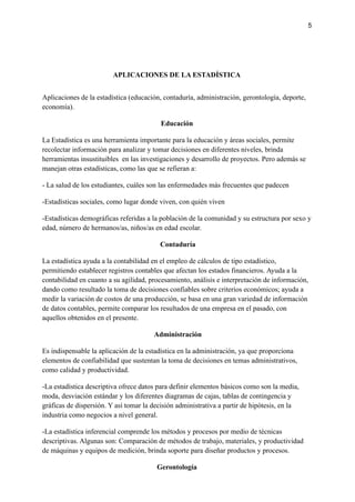 5
APLICACIONES DE LA ESTADÍSTICA
Aplicaciones de la estadística (educación, contaduría, administración, gerontología, deporte,
economía).
Educación
La Estadística es una herramienta importante para la educación y áreas sociales, permite
recolectar información para analizar y tomar decisiones en diferentes niveles, brinda
herramientas insustituibles en las investigaciones y desarrollo de proyectos. Pero además se
manejan otras estadísticas, como las que se refieran a:
- La salud de los estudiantes, cuáles son las enfermedades más frecuentes que padecen
-Estadísticas sociales, como lugar donde viven, con quién viven
-Estadísticas demográficas referidas a la población de la comunidad y su estructura por sexo y
edad, número de hermanos/as, niños/as en edad escolar.
Contaduría
La estadística ayuda a la contabilidad en el empleo de cálculos de tipo estadístico,
permitiendo establecer registros contables que afectan los estados financieros. Ayuda a la
contabilidad en cuanto a su agilidad, procesamiento, análisis e interpretación de información,
dando como resultado la toma de decisiones confiables sobre criterios económicos; ayuda a
medir la variación de costos de una producción, se basa en una gran variedad de información
de datos contables, permite comparar los resultados de una empresa en el pasado, con
aquellos obtenidos en el presente.
Administración
Es indispensable la aplicación de la estadística en la administración, ya que proporciona
elementos de confiabilidad que sustentan la toma de decisiones en temas administrativos,
como calidad y productividad.
-La estadística descriptiva ofrece datos para definir elementos básicos como son la media,
moda, desviación estándar y los diferentes diagramas de cajas, tablas de contingencia y
gráficas de dispersión. Y así tomar la decisión administrativa a partir de hipótesis, en la
industria como negocios a nivel general.
-La estadística inferencial comprende los métodos y procesos por medio de técnicas
descriptivas. Algunas son: Comparación de métodos de trabajo, materiales, y productividad
de máquinas y equipos de medición, brinda soporte para diseñar productos y procesos.
Gerontología
 