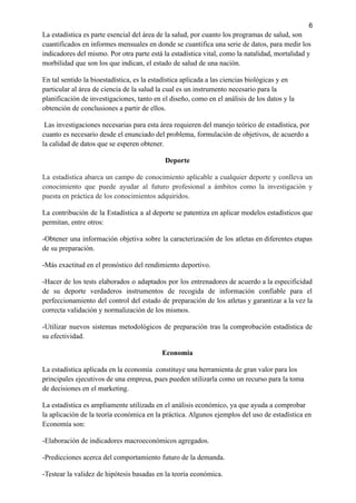 6
La estadística es parte esencial del área de la salud, por cuanto los programas de salud, son
cuantificados en informes mensuales en donde se cuantifica una serie de datos, para medir los
indicadores del mismo. Por otra parte está la estadística vital, como la natalidad, mortalidad y
morbilidad que son los que indican, el estado de salud de una nación.
En tal sentido la bioestadística, es la estadística aplicada a las ciencias biológicas y en
particular al área de ciencia de la salud la cual es un instrumento necesario para la
planificación de investigaciones, tanto en el diseño, como en el análisis de los datos y la
obtención de conclusiones a partir de ellos.
Las investigaciones necesarias para esta área requieren del manejo teórico de estadística, por
cuanto es necesario desde el enunciado del problema, formulación de objetivos, de acuerdo a
la calidad de datos que se esperen obtener.
Deporte
La estadística abarca un campo de conocimiento aplicable a cualquier deporte y conlleva un
conocimiento que puede ayudar al futuro profesional a ámbitos como la investigación y
puesta en práctica de los conocimientos adquiridos.
La contribución de la Estadística a al deporte se patentiza en aplicar modelos estadísticos que
permitan, entre otros:
-Obtener una información objetiva sobre la caracterización de los atletas en diferentes etapas
de su preparación.
-Más exactitud en el pronóstico del rendimiento deportivo.
-Hacer de los tests elaborados o adaptados por los entrenadores de acuerdo a la especificidad
de su deporte verdaderos instrumentos de recogida de información confiable para el
perfeccionamiento del control del estado de preparación de los atletas y garantizar a la vez la
correcta validación y normalización de los mismos.
-Utilizar nuevos sistemas metodológicos de preparación tras la comprobación estadística de
su efectividad.
Economía
La estadística aplicada en la economía constituye una herramienta de gran valor para los
principales ejecutivos de una empresa, pues pueden utilizarla como un recurso para la toma
de decisiones en el marketing.
La estadística es ampliamente utilizada en el análisis económico, ya que ayuda a comprobar
la aplicación de la teoría económica en la práctica. Algunos ejemplos del uso de estadística en
Economía son:
-Elaboración de indicadores macroeconómicos agregados.
-Predicciones acerca del comportamiento futuro de la demanda.
-Testear la validez de hipótesis basadas en la teoría económica.
 