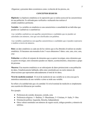 7
-Organizar y presentar datos económicos como: evolución de los precios, etc.
CONCEPTOS BÁSICOS
Hipótesis: La hipótesis estadística es la suposición que se realiza acerca de las características
de una población. Es utilizada para verificarla o rechazarla tras realizar el
estudio estadístico pertinente.
Variable: La variables en estadística es una característica o casualidad de un individuo que
pueden ser cualitativas o cuantitativas:
-Las variables cualitativas son aquellas características o cualidades que no pueden ser
calculadas con números, sino que son clasificadas con palabras.
-Las variables cuantitativas son aquellas características o cualidades que sí pueden expresarse
o medirse a través de números.
Dato: un dato estadístico es cada uno de los valores que se ha obtenido al realizar un estudio
estadístico. Si lanzamos una moneda al aire 5 veces obtenemos 5 datos: cara, cara, cruz, cara,
cruz
Población: se refiere al conjunto de elementos que se quiere investigar, estos elementos que
se quiere investigar, estos elementos pueden ser objetos, acontecimientos, situaciones o grupo
de personas
Muestra: Una muestra estadística es un subconjunto de datos perteneciente a una población
de datos. Estadísticamente hablando, debe estar constituido por un cierto número de
observaciones que representen adecuadamente el total de los datos.
Nivel de medición nominal: El nivel de medición de una variable no es otra cosa que la
naturaleza matemática de una variable o cómo se mide una variable.
Se refiere a la cualidad más que a la cantidad. Un nivel nominal de medición es simplemente
una cuestión de diferenciar por nombre.
Por ejemplo:
● Preferencia de comida: desayuno, comida, cena
● Preferencia religiosa: 1= Budista, 2= Musulmana, 3= Cristiana, 4= Judía, 5= Otra
● Orientación política: Izquierda, Derecha, Independiente
● Otros valores nominales son números de seguro social, códigos postales y números de
teléfono.
 