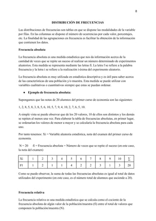 8
DISTRIBUCIÓN DE FRECUENCIAS
Las distribuciones de frecuencias son tablas en que se dispone las modalidades de la variable
por filas. En las columnas se dispone el número de ocurrencias por cada valor, porcentajes,
etc. La finalidad de las agrupaciones en frecuencia es facilitar la obtención de la información
que contienen los datos.
Frecuencia absoluta
La frecuencia absoluta es una medida estadística que nos da información acerca de la
cantidad de veces que se repite un suceso al realizar un número determinado de experimentos
aleatorios. Esta medida se representa mediante las letras fi. La letra f se refiere a la palabra
frecuencia y la letra i se refiere a la realización i-ésima del experimento aleatorio.
La frecuencia absoluta es muy utilizada en estadística descriptiva y es útil para saber acerca
de las características de una población y/o muestra. Esta medida se puede utilizar con
variables cualitativas o cuantitativas siempre que estas se puedan ordenar.
● Ejemplo de frecuencia absoluta:
Supongamos que las notas de 20 alumnos del primer curso de economía son las siguientes:
1, 2, 8, 5, 8, 3, 8, 5, 6, 10, 5, 7, 9, 4, 10, 2, 7, 6, 5, 10.
A simple vista se puede observar que de los 20 valores, 10 de ellos son distintos y los demás
se repiten al menos una vez. Para elaborar la tabla de frecuencias absolutas, en primer lugar,
se ordenarían los valores de menor a mayor y se calcularía la frecuencia absoluta para cada
uno.
Por tanto tenemos: Xi = Variable aleatoria estadística, nota del examen del primer curso de
economía.
N = 20 fi = Frecuencia absoluta = Número de veces que se repite el suceso (en este caso,
la nota del examen)
Xi 1 2 3 4 5 6 7 8 9 10 ∑
FI 1 2 1 1 4 2 2 3 1 3 20
Como se puede observar, la suma de todas las frecuencias absolutas es igual al total de datos
utilizados del experimento (en este caso, es el número total de alumnos que asciende a 20).
Frecuencia relativa
La frecuencia relativa es una medida estadística que se calcula como el cociente de la
frecuencia absoluta de algún valor de la población/muestra (fi) entre el total de valores que
componen la población/muestra (N).
 