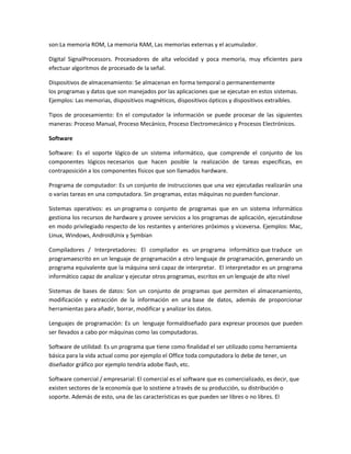 son:La memoria ROM, La memoria RAM, Las memorias externas y el acumulador.
Digital SignalProcessors. Procesadores de alta velocidad y poca memoria, muy eficientes para
efectuar algoritmos de procesado de la señal.
Dispositivos de almacenamiento: Se almacenan en forma temporal o permanentemente
los programas y datos que son manejados por las aplicaciones que se ejecutan en estos sistemas.
Ejemplos: Las memorias, dispositivos magnéticos, dispositivos ópticos y dispositivos extraíbles.
Tipos de procesamiento: En el computador la información se puede procesar de las siguientes
maneras: Proceso Manual, Proceso Mecánico, Proceso Electromecánico y Procesos Electrónicos.
Software
Software: Es el soporte lógico de un sistema informático, que comprende el conjunto de los
componentes lógicos necesarios que hacen posible la realización de tareas específicas, en
contraposición a los componentes físicos que son llamados hardware.
Programa de computador: Es un conjunto de instrucciones que una vez ejecutadas realizarán una
o varias tareas en una computadora. Sin programas, estas máquinas no pueden funcionar.
Sistemas operativos: es un programa o conjunto de programas que en un sistema informático
gestiona los recursos de hardware y provee servicios a los programas de aplicación, ejecutándose
en modo privilegiado respecto de los restantes y anteriores próximos y viceversa. Ejemplos: Mac,
Linux, Windows, AndroidUnix y Symbian
Compiladores / Interpretadores: El compilador es un programa informático que traduce un
programaescrito en un lenguaje de programación a otro lenguaje de programación, generando un
programa equivalente que la máquina será capaz de interpretar. El interpretador es un programa
informático capaz de analizar y ejecutar otros programas, escritos en un lenguaje de alto nivel
Sistemas de bases de datos: Son un conjunto de programas que permiten el almacenamiento,
modificación y extracción de la información en una base de datos, además de proporcionar
herramientas para añadir, borrar, modificar y analizar los datos.
Lenguajes de programación: Es un lenguaje formaldiseñado para expresar procesos que pueden
ser llevados a cabo por máquinas como las computadoras.
Software de utilidad: Es un programa que tiene como finalidad el ser utilizado como herramienta
básica para la vida actual como por ejemplo el Office toda computadora lo debe de tener, un
diseñador gráfico por ejemplo tendría adobe flash, etc.
Software comercial / empresarial: El comercial es el software que es comercializado, es decir, que
existen sectores de la economía que lo sostiene a través de su producción, su distribución o
soporte. Además de esto, una de las características es que pueden ser libres o no libres. El
 