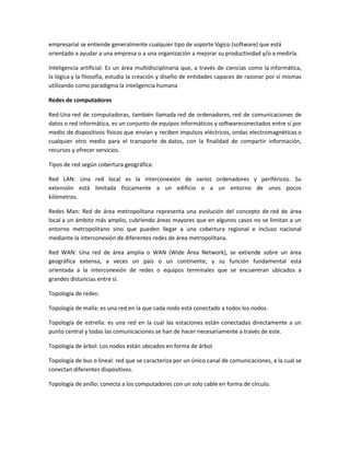 empresarial se entiende generalmente cualquier tipo de soporte lógico (software) que está
orientado a ayudar a una empresa o a una organización a mejorar su productividad y/o a medirla.
Inteligencia artificial: Es un área multidisciplinaria que, a través de ciencias como la informática,
la lógica y la filosofía, estudia la creación y diseño de entidades capaces de razonar por sí mismas
utilizando como paradigma la inteligencia humana
Redes de computadores
Red:Una red de computadoras, también llamada red de ordenadores, red de comunicaciones de
datos o red informática, es un conjunto de equipos informáticos y softwareconectados entre sí por
medio de dispositivos físicos que envían y reciben impulsos eléctricos, ondas electromagnéticas o
cualquier otro medio para el transporte de datos, con la finalidad de compartir información,
recursos y ofrecer servicios.
Tipos de red según cobertura geográfica:
Red LAN: Una red local es la interconexión de varios ordenadores y periféricos. Su
extensión está limitada físicamente a un edificio o a un entorno de unos pocos
kilómetros.
Redes Man: Red de área metropolitana representa una evolución del concepto de red de área
local a un ámbito más amplio, cubriendo áreas mayores que en algunos casos no se limitan a un
entorno metropolitano sino que pueden llegar a una cobertura regional e incluso nacional
mediante la interconexión de diferentes redes de área metropolitana.
Red WAN: Una red de área amplia o WAN (Wide Área Network), se extiende sobre un área
geográfica extensa, a veces un país o un continente; y su función fundamental está
orientada a la interconexión de redes o equipos terminales que se encuentran ubicados a
grandes distancias entre sí.
Topología de redes:
Topología de malla: es una red en la que cada nodo está conectado a todos los nodos.
Topología de estrella: es una red en la cual las estaciones están conectadas directamente a un
punto central y todas las comunicaciones se han de hacer necesariamente a través de este.
Topología de árbol: Los nodos están ubicados en forma de árbol.
Topología de bus o lineal: red que se caracteriza por un único canal de comunicaciones, a la cual se
conectan diferentes dispositivos.
Topología de anillo: conecta a los computadores con un solo cable en forma de círculo.
 