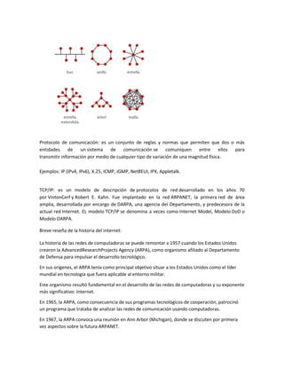 Protocolo de comunicación: es un conjunto de reglas y normas que permiten que dos o más
entidades de un sistema de comunicación se comuniquen entre ellos para
transmitir información por medio de cualquier tipo de variación de una magnitud física.
Ejemplos: IP (IPv4, IPv6), X.25, ICMP, IGMP, NetBEUI, IPX, Appletalk.
TCP/IP: es un modelo de descripción de protocolos de red desarrollado en los años 70
por VintonCerf y Robert E. Kahn. Fue implantado en la red ARPANET, la primera red de área
amplia, desarrollada por encargo de DARPA, una agencia del Departamento, y predecesora de la
actual red Internet. EL modelo TCP/IP se denomina a veces como Internet Model, Modelo DoD o
Modelo DARPA.
Breve reseña de la historia del internet:
La historia de las redes de computadoras se puede remontar a 1957 cuando los Estados Unidos
crearon la AdvancedResearchProjects Agency (ARPA), como organismo afiliado al Departamento
de Defensa para impulsar el desarrollo tecnológico.
En sus orígenes, el ARPA tenía como principal objetivo situar a los Estados Unidos como el líder
mundial en tecnología que fuera aplicable al entorno militar.
Este organismo resultó fundamental en el desarrollo de las redes de computadoras y su exponente
más significativo: Internet.
En 1965, la ARPA, como consecuencia de sus programas tecnológicos de cooperación, patrocinó
un programa que trataba de analizar las redes de comunicación usando computadoras.
En 1967, la ARPA convoca una reunión en Ann Arbor (Michigan), donde se discuten por primera
vez aspectos sobre la futura ARPANET.
 
