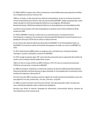 En 1968 la ARPA no espera más y llama a empresas y universidades para que propusieran diseños
con el objetivo de construir la futura red.
1969 es, sin duda, un año clave para las redes de computadoras, ya que se construye la primera
red de computadoras de la historia. Esta red, denominada ARPANET, estaba compuesta por cuatro
nodos situados en UCLA (Universidad de California en Los Ángeles), SRI (Stanford
ResearchInstitute), UCSB (Universidad de California en Santa Bárbara) y la Universidad de Utah.
La primera comunicación entre dos computadoras se produce entre UCLA y Stanford el 20 de
octubre de 1969.
En 1970 la ARPANET comienza a utilizar para sus comunicaciones un protocolo host-to-
host (máquina a máquina). Este protocolo se denominaba NCP (Network Control Protocol) y es el
predecesor del actual TCP/IP que se utiliza en toda la Internet.
En ese mismo año, Norman Abramson desarrolla la ALOHANET en la Universidad de Hawai. La
ALOHANET era la primera red de conmutación de paquetes vía radio y se uniría a la ARPANET en
1972.
En 1971, RayTomlinson (BBN) realiza un programa de e-mail (electronic mail) para distribuir
mensajes a usuarios conectados a través de la ARPANET.
En 1972 se elige el popular signo “@” como tecla de puntuación para la separación del nombre de
usuario y de la máquina donde estaba dicho usuario.
1982 es el año en el que la DCA y la ARPA nombran a TCP e IP como el conjunto de protocolos
TCP/IP de comunicación a través de la ARPANET.
En 1984 se introduce, finalmente, el sistema de nombres de dominio (DNS-DomainNameSystem;
Sistema de Nombres de Dominio) que se sigue utilizando en la actualidad para la conversión entre
nombres de máquinas y direcciones IP.
El 15 de marzo de 1985 se produce el primer registro de nombre de dominio (symbolics.com) a los
que seguirían cmu.edu, purdue.edu., rice.edu, ucla.edu y .uk (julio).
En 1986 se crearía la primera red troncal de Internet. Este tipo de grandes redes troncales que
unen multitud de pequeñas redes se denominan backbones.
Servicios que ofrece el internet: búsqueda de información, comunicación diversa, maneras de
interrelacionarse entre muchas otras
 