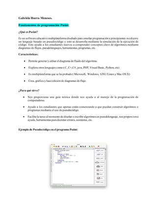 Gabriela Ibarra Meneses.
Fundamentos de programación Pseint:
¿Qué es Pseint?
Es un software educativo multiplataforma diseñado para enseñar programación a principiantes mediante
un lenguaje basado en pseudocódigo y esto se desarrolla mediante la simulación de la ejecución de
código. Esto ayuda a los estudiantes nuevos a comprender conceptos clave de algoritmos mediante
diagramas de flujos, pseudolenguajes, herramientas, programas,etc.
Características:
• Permite generar y editar el diagrama de fluido del algoritmo.
• Explora otroslenguajes como ( C, C+,C#, java,PHP, Visual Basic, Python, etc)
• Es multiplataforma que se ha probado ( Microsoft, Windows, GNU/Linux y Mac OS X)
• Crea, gráfica y hace edición de diagramas de flujo.
¿Para qué sirve?
• Nos proporciona una guía teórica donde nos ayuda a al manejo de la programación de
computadoras.
• Ayuda a los estudiantes que apenas están comenzando a que puedan construir algoritmos o
programas mediante el uso de pseudocódigo.
• Facilita la tarea al momento de diseñar o escribir algoritmosen pseudolenguaje, nos proporciona
ayuda, herramientas para decretar errores, asistentes, etc.
Ejemplo de Pseudocódigo en el programa Pseint:
 