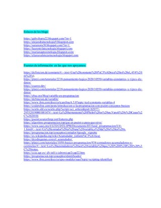 Enlaces de los blogs:
https://gabyibarra22.blogspot.com/?m=1
https://alejandratecnologia9.blogstpot.com
https://saramora38.blogspot.com/?m=1
https://laurentylatecnologia.blogspot.com
https://marianagteconologia.blogspot.com/
https://elianavalenciartecnologia.blogspot.com
Fuentes deinformación en las que nos apoyamos:
https://definicion.de/constante/#:~:text=Una%20constante%20f%C3%ADsica%20es%20el,.458%20
m%2Fs).
https://platzi.com/tutoriales/2218-pensamiento-logico-2020/10550-variables-constantes-y-tipos-de-
datos/
https://cuarzo.dev/
https://platzi.com/tutoriales/2218-pensamiento-logico-2020/10550-variables-constantes-y-tipos-de-
datos/
https://ebac.mx/blog/variable-en-programacion
https://definicion.de/variable/
https://www.ibm.com/docs/es/tcamfma/6.3.0?topic=tesl-constants-variables-4
https://codersfree.com/posts/introduccion-a-la-programacion-con-pseint-conceptos-basicos
https://scielo.sld.cu/scielo.php?script=sci_arttext&pid=S2077-
29552019000100147#:~:text=La%20herramienta%20PSeInt%20es%20un,Vanoli%20y%20Casas%2
C%202010)
https://pseint.sourceforge.net/features.php
https://algoritmo.programacion.top/que-es-pseint-y-para-que-sirve/
https://www.uacj.mx/CGTI/CDTE/JPM/Documents/IIT/fund_programacion/U4-
1.html#:~:text=Un%20contador%20es%20una%20variable,o%20de%20n%20en%20n.
https://programacion.top/conceptos/contador/#google_vignette
https://es.wikipedia.org/wiki/Acumulador_(inform%C3%A1tica)
https://dcodingames.com/el_acumulador/
https://platzi.com/tutoriales/1050-basico-programacion/934-contadores-acumuladores-y-
centinelas/#:~:text=Los%20acumuladores%20son%20variables%20que,%3D%200%3B%20i%20%3
C%20notas.
https://ccia.ugr.es/~jfv/ed1/c/cdrom/cap2/cap22.htm
https://programacion.top/conceptos/identificador/
https://www.ibm.com/docs/es/spss-modeler/saas?topic=scripting-identifiers
 