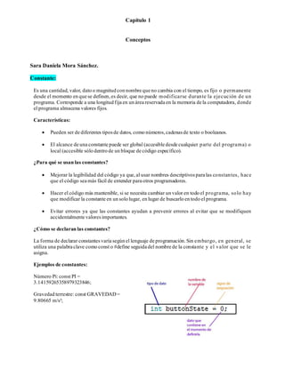 Capítulo 1
Conceptos
Sara Daniela Mora Sánchez.
Constante:
Es una cantidad, valor, dato o magnitud con nombre que no cambia con el tiempo, es fijo o permanente
desde el momento en que se definen,es decir, que no puede modificarse durante la ejecución de un
programa. Corresponde a una longitud fija en un área reservada en la memoria de la computadora, donde
el programa almacena valores fijos.
Características:
• Pueden ser de diferentes tiposde datos, como números,cadenasde texto o booleanos.
• El alcance de una constante puede ser global (accesible desde cualquier parte del programa) o
local (accesible sólo dentro de un bloque de código específico).
¿Para qué se usan las constantes?
• Mejorar la legibilidad del código ya que,al usar nombres descriptivospara las constantes, hace
que el código sea más fácil de entender para otros programadores.
• Hacer el código más mantenible, si se necesita cambiar un valor en todo el programa, solo hay
que modificar la constante en un solo lugar, en lugar de buscarlo en todo el programa.
• Evitar errores ya que las constantes ayudan a prevenir errores al evitar que se modifiquen
accidentalmente valoresimportantes.
¿Cómo se declaran las constantes?
La forma de declarar constantesvaría según el lenguaje de programación.Sin embargo, en general, se
utiliza una palabra clave como const o #define seguida del nombre de la constante y el valor que se le
asigna.
Ejemplos de constantes:
Número Pi: const PI =
3.14159265358979323846;
Gravedad terrestre: const GRAVEDAD=
9.80665 m/s²;
 