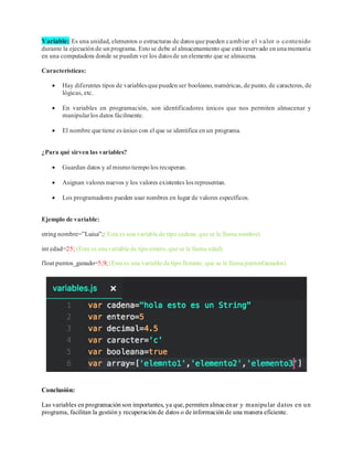 Variable: Es una unidad, elementos o estructuras de datosque pueden cambiar el valor o contenido
durante la ejecución de un programa. Esto se debe al almacenamiento que está reservado en una memoria
en una computadora donde se pueden ver los datosde un elemento que se almacena.
Características:
• Hay diferentes tipos de variablesque pueden ser booleano, numéricas, de punto, de caracteres, de
lógicas, etc.
• En variables en programación, son identificadores únicos que nos permiten almacenar y
manipularlos datos fácilmente.
• El nombre que tiene esúnico con el que se identifica en un programa.
¿Para qué sirven las variables?
• Guardan datos y al mismo tiempo los recuperan.
• Asignan valores nuevos y los valores existentes losrepresentan.
• Los programadores pueden usar nombres en lugar de valores específicos.
Ejemplo de variable:
string nombre=”Luisa”;( Esta es una variable de tipo cadena,que se le llama nombre)
int edad=25; (Esta es una variable de tipo entero,que se le llama edad)
float puntos_ganado=5,9; (Esta es una variable de tipo flotante, que se le llama puntosGanados)
Conclusión:
Las variables en programación son importantes, ya que,permiten almacenar y manipular datos en un
programa, facilitan la gestión y recuperación de datos o de información de una manera eficiente.
 