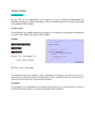 Mariana González.
Acumuladores:
En una CPU de los computadores, es un registro en el que se almacena temporalmente los
resultados aritméticos y lógicos intermedios, estos son tratados luego por el circuito operacional
de la unidad aritmético-lógica.
¿Cómo se usa?
Es considerado una variable numérica que cuando se va a ejecutar en un programa va sumándose
a sí misma unos valores que están en otras variables
Ejemplo:
var notas = [8, 7, 10, 9,5];
var acum = 0;
var promedio;
for (var i = 0; i < notas.length; i++){
acum = acum + notas[i];
}
promedio = acum / notas.length;
La variable que actúa como contador es “acum”,normalmente se inicializan en 0 antes de una ciclo y
suelen sumar su valor actual con un nuevo dato (acum = acum + notas[i]). En este caso, suma todas las
notas al recorrer el array notas y luego calcula el promedio.
Conclusión:
un acumulador en las computadoras son un registro donde se almacenan temporalmente los datos de
resultadosaritmético y lógicos,se usa para ser ejecutados ciertos programas
 