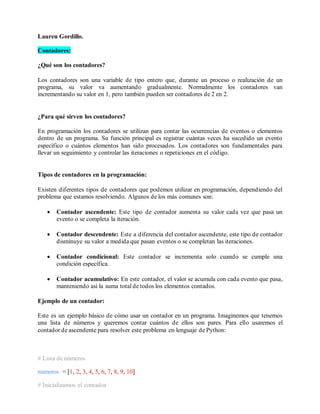 Lauren Gordillo.
Contadores:
¿Qué son los contadores?
Los contadores son una variable de tipo entero que, durante un proceso o realización de un
programa, su valor va aumentando gradualmente. Normalmente los contadores van
incrementando su valor en 1, pero también pueden ser contadores de 2 en 2.
¿Para qué sirven los contadores?
En programación los contadores se utilizan para contar las ocurrencias de eventos o elementos
dentro de un programa. Su función principal es registrar cuántas veces ha sucedido un evento
específico o cuántos elementos han sido procesados. Los contadores son fundamentales para
llevar un seguimiento y controlar las iteraciones o repeticiones en el código.
Tipos de contadores en la programación:
Existen diferentes tipos de contadores que podemos utilizar en programación, dependiendo del
problema que estamos resolviendo. Algunos de los más comunes son:
• Contador ascendente: Este tipo de contador aumenta su valor cada vez que pasa un
evento o se completa la iteración.
• Contador descendente: Este a diferencia del contador ascendente, este tipo de contador
disminuye su valor a medida que pasan eventos o se completan las iteraciones.
• Contador condicional: Este contador se incrementa solo cuando se cumple una
condición específica.
• Contador acumulativo: En este contador, el valor se acumula con cada evento que pasa,
manteniendo así la suma total de todos los elementos contados.
Ejemplo de un contador:
Este es un ejemplo básico de cómo usar un contador en un programa. Imaginemos que tenemos
una lista de números y queremos contar cuántos de ellos son pares. Para ello usaremos el
contador de ascendente para resolver este problema en lenguaje de Python:
# Lista de números
numeros = [1, 2, 3, 4, 5, 6, 7, 8, 9, 10]
# Inicializamos el contador
 