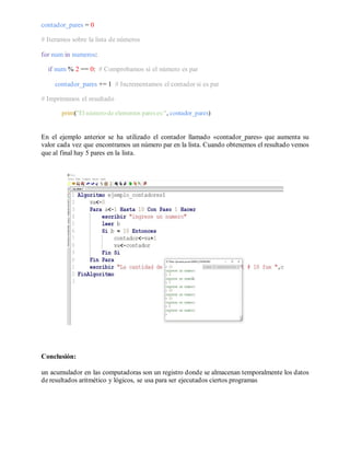 contador_pares = 0
# Iteramos sobre la lista de números
for num in numeros:
if num % 2 == 0: # Comprobamos si el número es par
contador_pares += 1 # Incrementamos el contador si es par
# Imprimimos el resultado
print("El número de elementos pareses:", contador_pares)
En el ejemplo anterior se ha utilizado el contador llamado «contador_pares» que aumenta su
valor cada vez que encontramos un número par en la lista. Cuando obtenemos el resultado vemos
que al final hay 5 pares en la lista.
Conclusión:
un acumulador en las computadoras son un registro donde se almacenan temporalmente los datos
de resultados aritmético y lógicos, se usa para ser ejecutados ciertos programas
 
