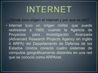 -¿Dónde tuvo origen el internet y por que se dio?
• Internet tuvo un origen militar que puede
rastrearse a 1969, cuando la Agencia de
Proyectos para Investigación Avanzada
(Advanced Research Projects Agency en inglés
ó ARPA) del Departamento de Defensa de los
Estados Unidos conectó cuatro sistemas de
cómputos geográficamente distantes en una red
que se conoció como ARPAnet.
 