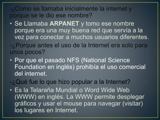 -¿Como se llamaba inicialmente la internet y
porque se le dio ese nombre?
• Se Llamaba ARPANET y tomo ese nombre
porque era una muy buena red que servía a la
vez para conectar a muchos usuarios diferentes.
-¿Porque antes el uso de la Internet era solo para
unos pocos?
• Por que el pasado NFS (National Science
Foundation en inglés) prohibía el uso comercial
del internet.
-¿Qué fue lo que hizo popular a la Internet?
• Es la Telaraña Mundial o Word Wide Web
(WWW) en inglés. La WWW permite desplegar
gráficos y usar el mouse para navegar (visitar)
los lugares en Internet.
 
