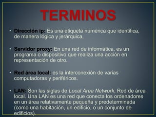 • Dirección ip: Es una etiqueta numérica que identifica,
de manera lógica y jerárquica,
• Servidor proxy: En una red de informática, es un
programa o dispositivo que realiza una acción en
representación de otro.
• Red área local: es la interconexión de varias
computadoras y periféricos.
• LAN: Son las siglas de Local Área Network, Red de área
local. Una LAN es una red que conecta los ordenadores
en un área relativamente pequeña y predeterminada
(como una habitación, un edificio, o un conjunto de
edificios).
 