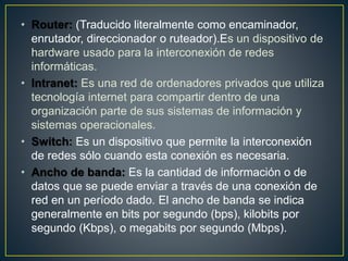 • Router: (Traducido literalmente como encaminador,
enrutador, direccionador o ruteador).Es un dispositivo de
hardware usado para la interconexión de redes
informáticas.
• Intranet: Es una red de ordenadores privados que utiliza
tecnología internet para compartir dentro de una
organización parte de sus sistemas de información y
sistemas operacionales.
• Switch: Es un dispositivo que permite la interconexión
de redes sólo cuando esta conexión es necesaria.
• Ancho de banda: Es la cantidad de información o de
datos que se puede enviar a través de una conexión de
red en un período dado. El ancho de banda se indica
generalmente en bits por segundo (bps), kilobits por
segundo (Kbps), o megabits por segundo (Mbps).
 