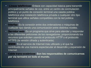• Líneas telefónicas: Enlace con capacidad básica para transmitir
principalmente señales de voz, entre un centro de conmutación
público y un punto de conexión terminal una caseta pública
telefónica una instalación telefónica privada o cualquier otro tipo
terminal que utilice señales compatibles con la red pública
telefónica.
• Interfaz: Es la conexión entre dos ordenadores o máquinas de
cualquier tipo dando una comunicación entre distintos niveles.
• Servidor web: Es un programa que sirve para atender y responder
a las diferentes peticiones de los navegadores, proporcionando los
recursos que soliciten usando el protocolo HTTP o el protocolo
HTTPS (la versión cifrada y autenticada).
• WWW: Es el servicio de Internet más utilizado y el que ha
contribuido de una manera espectacular al desarrollo y expansión de
Internet.
• Cable trans-oceánicos: Son los responsables de comunicarnos
por vía terrestre en todo el mundo.
 