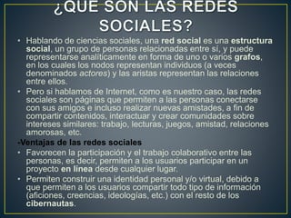 • Hablando de ciencias sociales, una red social es una estructura
social, un grupo de personas relacionadas entre sí, y puede
representarse analíticamente en forma de uno o varios grafos,
en los cuales los nodos representan individuos (a veces
denominados actores) y las aristas representan las relaciones
entre ellos.
• Pero si hablamos de Internet, como es nuestro caso, las redes
sociales son páginas que permiten a las personas conectarse
con sus amigos e incluso realizar nuevas amistades, a fin de
compartir contenidos, interactuar y crear comunidades sobre
intereses similares: trabajo, lecturas, juegos, amistad, relaciones
amorosas, etc.
-Ventajas de las redes sociales
• Favorecen la participación y el trabajo colaborativo entre las
personas, es decir, permiten a los usuarios participar en un
proyecto en línea desde cualquier lugar.
• Permiten construir una identidad personal y/o virtual, debido a
que permiten a los usuarios compartir todo tipo de información
(aficiones, creencias, ideologías, etc.) con el resto de los
cibernautas.
 