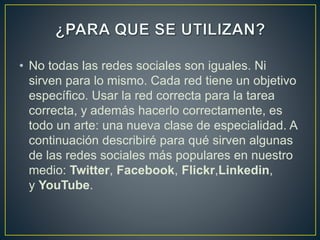 • No todas las redes sociales son iguales. Ni
sirven para lo mismo. Cada red tiene un objetivo
específico. Usar la red correcta para la tarea
correcta, y además hacerlo correctamente, es
todo un arte: una nueva clase de especialidad. A
continuación describiré para qué sirven algunas
de las redes sociales más populares en nuestro
medio: Twitter, Facebook, Flickr,Linkedin,
y YouTube.
 