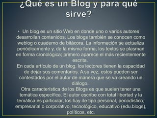 • Un blog es un sitio Web en donde uno o varios autores
desarrollan contenidos. Los blogs también se conocen como
weblog o cuaderno de bitácora. La información se actualiza
periódicamente y, de la misma forma, los textos se plasman
en forma cronológica; primero aparece el más recientemente
escrita.
En cada artículo de un blog, los lectores tienen la capacidad
de dejar sus comentarios. A su vez, estos pueden ser
contestados por el autor de manera que se va creando un
diálogo.
Otra característica de los Blogs es que suelen tener una
temática específica. El autor escribe con total libertad y la
temática es particular, los hay de tipo personal, periodístico,
empresarial o corporativo, tecnológico, educativo (edu.blogs),
políticos, etc.
 