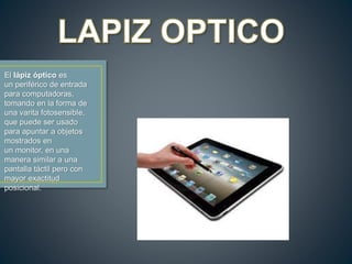 El lápiz óptico es
un periférico de entrada
para computadoras,
tomando en la forma de
una varita fotosensible,
que puede ser usado
para apuntar a objetos
mostrados en
un monitor, en una
manera similar a una
pantalla táctil pero con
mayor exactitud
posicional.
 
