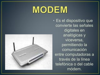 • Es el dispositivo que
convierte las señales
digitales en
analógicas y
viceversa,
permitiendo la
comunicación
entre computadoras a
través de la línea
telefónica o del cable
módem.
 