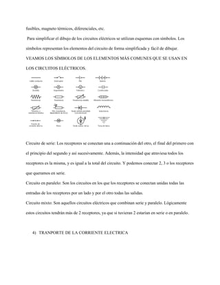 fusibles, magneto térmicos, diferenciales, etc.
Para simplificar el dibujo de los circuitos eléctricos se utilizan esquemas con símbolos. Los
símbolos representan los elementos del circuito de forma simplificada y fácil de dibujar.
VEAMOS LOS SÍMBOLOS DE LOS ELEMENTOS MÁS COMUNES QUE SE USAN EN
LOS CIRCUITOS ELÉCTRICOS.
Circuito de serie: Los receptores se conectan una a continuación del otro, el final del primero con
el principio del segundo y así sucesivamente. Además, la intensidad que atraviesa todos los
receptores es la misma, y es igual a la total del circuito. Y podemos conectar 2, 3 o los receptores
que queramos en serie.
Circuito en paralelo: Son los circuitos en los que los receptores se conectan unidas todas las
entradas de los receptores por un lado y por el otro todas las salidas.
Circuito mixto: Son aquellos circuitos eléctricos que combinan serie y paralelo. Lógicamente
estos circuitos tendrán más de 2 receptores, ya que si tuvieran 2 estarían en serie o en paralelo.
4) TRANPORTE DE LA CORRIENTE ELECTRICA
 