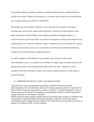 El transporte eléctrico permite transferir la energía producida en las centrales hasta los
centros de consumo. Dicho de otra manera, es el camino que realiza la electricidad desde
que se genera hasta que comienza a distribuirse.
El transporte de electricidad se efectúa a través de líneas de transporte a tensiones
elevadas que, junto con las subestaciones eléctricas, forman la red de transporte. Para
poder transportar la electricidad con las menores pérdidas de energía posibles es
necesario elevar su nivel de tensión. Las líneas de transporte o líneas de alta tensión están
constituidas por un elemento conductor (cobre o aluminio) y por los elementos de soporte
(torres de alta tensión). Éstas, una vez reducida su tensión hasta la red de distribución,
conducen la corriente eléctrica a largas distancias.
La red de transporte está mallada, lo que significa que todos los puntos están
interconectados y que, si se produce una incidencia en algún lugar, el abastecimiento está
garantizado ya que la electricidad puede llegar desde otra línea. Además, la red de
transporte está tele controlada, es decir, las averías se pueden detectar y aislar desde el
centro de control
5) TERMINOS BASICOS Y TABLA DE MAGNITUDES
Carga eléctrica: Esta es una propiedad que permite al material interactuar de forma
electromagnética. Esto se manifiesta a través de dos fuerzas opuestas: atracción y repulsión. Por
ende, existen dos tipos de carga eléctrica: positiva y negativa, y está determinada por el tipo de
átomos que posee un material. Sin embargo, un cuerpo puede transferir y recibir carga de otro
cuerpo a través de un movimiento, la fricción.
Distintos tipos de carga se atraen, mientras que las de la misma clase se repelen. La distancia que
exista entre las cargas determinará la fuerza de atracción o repulsión. Estas teorías fueron
confirmadas en las investigaciones de Coulomb. Son la base de las leyes que rigen al universo, al
planeta, a los objetos en ella, y sus movimientos.
 