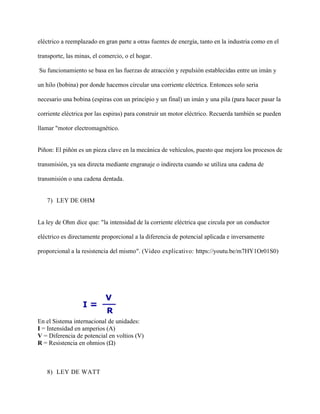 eléctrico a reemplazado en gran parte a otras fuentes de energía, tanto en la industria como en el
transporte, las minas, el comercio, o el hogar.
Su funcionamiento se basa en las fuerzas de atracción y repulsión establecidas entre un imán y
un hilo (bobina) por donde hacemos circular una corriente eléctrica. Entonces solo seria
necesario una bobina (espiras con un principio y un final) un imán y una pila (para hacer pasar la
corriente eléctrica por las espiras) para construir un motor eléctrico. Recuerda también se pueden
llamar "motor electromagnético.
Piñon: El piñón es un pieza clave en la mecánica de vehículos, puesto que mejora los procesos de
transmisión, ya sea directa mediante engranaje o indirecta cuando se utiliza una cadena de
transmisión o una cadena dentada.
7) LEY DE OHM
La ley de Ohm dice que: "la intensidad de la corriente eléctrica que circula por un conductor
eléctrico es directamente proporcional a la diferencia de potencial aplicada e inversamente
proporcional a la resistencia del mismo". (Video explicativo: https://youtu.be/m7HY1Or01S0)
En el Sistema internacional de unidades:
I = Intensidad en amperios (A)
V = Diferencia de potencial en voltios (V)
R = Resistencia en ohmios (Ω)
8) LEY DE WATT
 
