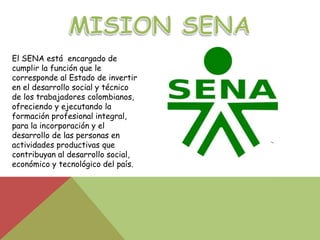 El SENA está encargado de
cumplir la función que le
corresponde al Estado de invertir
en el desarrollo social y técnico
de los trabajadores colombianos,
ofreciendo y ejecutando la
formación profesional integral,
para la incorporación y el
desarrollo de las personas en
actividades productivas que
contribuyan al desarrollo social,
económico y tecnológico del país.
 
