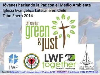 Jóvenes haciendo la Paz con el Medio Ambiente
Iglesia Evangélica Luterana en Chile
Tabo Enero 2014
Fuente: http://lwfyouth.org/wp-content/uploads/2012/05/LWF_Guidebook_2012-ES-WEB.pdf
 