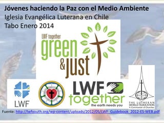 Jóvenes haciendo la Paz con el Medio Ambiente
Iglesia Evangélica Luterana en Chile
Tabo Enero 2014
Fuente: http://lwfyouth.org/wp-content/uploads/2012/05/LWF_Guidebook_2012-ES-WEB.pdf
 