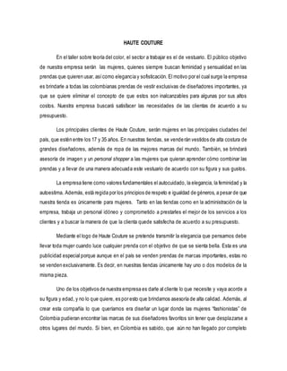 HAUTE COUTURE 
En el taller sobre teoría del color, el sector a trabajar es el de vestuario. El público objetivo 
de nuestra empresa serán las mujeres, quienes siempre buscan feminidad y sensualidad en las 
prendas que quieren usar, así como elegancia y sofisticación. El motivo por el cual surge la empresa 
es brindarle a todas las colombianas prendas de vestir exclusivas de diseñadores importantes, ya 
que se quiere eliminar el concepto de que estos son inalcanzables para algunas por sus altos 
costos. Nuestra empresa buscará satisfacer las necesidades de las clientas de acuerdo a su 
presupuesto. 
Los principales clientes de Haute Couture, serán mujeres en las principales ciudades del 
país, que estén entre los 17 y 35 años. En nuestras tiendas, se vende rán vestidos de alta costura de 
grandes diseñadores, además de ropa de las mejores marcas del mundo. También, se brindará 
asesoría de imagen y un personal shopper a las mujeres que quieran aprender cómo combinar las 
prendas y a llevar de una manera adecuada este vestuario de acuerdo con su figura y sus gustos. 
La empresa tiene como valores fundamentales el autocuidado, la elegancia, la feminidad y la 
autoestima. Además, está regida por los principios de respeto e igualdad de géneros, a pesar de que 
nuestra tienda es únicamente para mujeres. Tanto en las tiendas como en la administración de la 
empresa, trabaja un personal idóneo y comprometido a prestarles el mejor de los servicios a los 
clientes y a buscar la manera de que la clienta quede satisfecha de acuerdo a su presupuesto. 
Mediante el logo de Haute Couture se pretende transmitir la elegancia que pensamos debe 
llevar toda mujer cuando luce cualquier prenda con el objetivo de que se sienta bella. Esta es una 
publicidad especial porque aunque en el país se venden prendas de marcas importantes, estas no 
se venden exclusivamente. Es decir, en nuestras tiendas únicamente hay uno o dos modelos de la 
misma pieza. 
Uno de los objetivos de nuestra empresa es darle al cliente lo que necesite y vaya acorde a 
su figura y edad, y no lo que quiere, es por esto que brindamos asesoría de alta calidad. Además, al 
crear esta compañía lo que queríamos era diseñar un lugar donde las mujeres “fashionistas” de 
Colombia pudieran encontrar las marcas de sus diseñadores favoritos sin tener que desplazarse a 
otros lugares del mundo. Si bien, en Colombia es sabido, que aún no han llegado por completo 
 
