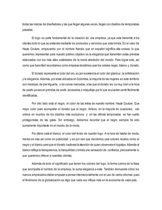 todas las marcas de diseñadores y las que llegan algunas veces, llegan con diseños de temporadas 
pasadas. 
El logo es parte fundamental de la creación de una empresa, ya que este transmite a los 
clientes todo lo que se pretende mediante los productos y servicios que esta brinda. En el caso de 
Haute Couture, empezando por el nombre francés que en español significa alta costura, lo que 
queremos representar para nuestro público objetivo es la elegancia que transmiten estas prendas 
elaboradas con los más altos estándares de la moda alrededor del mundo. Para lograr esto, así 
como que fuera fácil recordarnos como empresa decidimos usar los colores negro, blanco y dorado. 
El dorado representa el color del oro, es por excelencia el color del glamour, la sofisticación 
y la elegancia. Además, por estar ubicados en Colombia, la mayoría de las mujeres en este territorio 
son mestizas, de piel trigueña, y de curvas marcadas, a las que el dorado les va muy bien a la hora 
de usarlo ya sea en prendas de vestir, accesorios o maquillaje por lo que se pueden sentir fácilmente 
identificadas. 
Por otro lado está el negro, el color de las letras de nuestro nombre: Haute Couture. Que 
mejor color para acompañar el dorado que el negro. Ambos, en la mayoría de ocasiones, van 
unidos en muchos de los diseños más exclusivos y en las últimas temporadas se han vuelto 
protagonistas de las galas. Sin embargo, debemos recordar que el negro siempre ha sido 
sumamente importante en el mundo de la moda. 
Por último está el blanco, el color del fondo de nuestro logo. A la hora de hablar de moda, 
menos es más así como en publicidad y es por eso que decidimos usar colores neutros como el 
negro y el blanco para que el dorado cautivara la atención de quien observara el logotipo. Además el 
blanco refleja la transparencia, la tranquilidad y brinda una sensación de confianza, precisamente lo 
que queremos ofrecer a nuestras clientas. 
Además de todo el significado que tienen los colores del logo, la forma cursiva de la frase 
que acompaña el nombre de la empresa, le suma elegancia a este. También demuestra cómo los 
nuevos empresarios deben empezar a pensar internacionalmente con el uso de varios idiomas pues 
el fenómeno de la globalización es algo que cada vez influye más en la economía de cada país. 
 