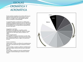 ESCALAS
CROMÁTICA Y
ACROMÁTICA
En las escalas cromáticas: los valores del tono se
obtienen mezclando los colores puros con el
blanco o el negro, por lo que pueden perder
fuerza cromática o luminosidad.
La escala de grises o escala test, se utiliza para
establecer comparativamente tanto el valor de la
luminosidad de los colores puros como el grado
de claridad de las correspondientes gradaciones
de este color puro
Las gamas y sus tipos
Definimos como gamas a aquellas escalas
formadas por gradaciones que realizan un paso
regular de un color puro hacia el blanco o el
negro
Gamas monócromas
Son aquellas en las que interviene un solo color,
y se forma con todas las variaciones de este color,
bien añadiéndole blanco, negro o la mezcla de
los dos
Gamas cromáticas
Gamas altas, cuando se utilizan las modulaciones
del valor y de saturación que contienen mucho
blanco.
Gamas medias, cuando se utilizan modulaciones
que no se alejan mucho del tono puro saturado
del color.
Gamas bajas, cuando se usan las modulaciones
de valor y luminosidad que contienen mucho
negro.
 