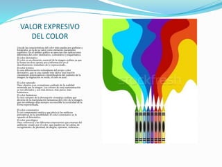VALOR EXPRESIVO
DEL COLOR
Una de las características del color más usadas por grafistas y
fotógrafos, es la de su valor como elemento puramente
expresivo. En el ámbito gráfico se aprecian tres aplicaciones
diferentes del color: denotativo, connotativo y esquemático.
El color denotativo
El color es un elemento esencial de la imagen realista ya que
la forma incolora aporta poca información en el
desciframiento inmediato de lo representado..
El color icónico
Es una diferenciación redundante del propio color
denotativo, que se usa cuando éste ejerce una función
claramente potenciadora e identificadora del realismo de la
imagen: la vegetación es verde, el cielo es azul.
El color saturado
Hace alusión a un cromatismo exaltado de la realidad
mostrada por la imagen. Los colores de esta representación
se ven alterados y son más densos, más puros, más
luminosos.
El color fantasioso
Es otra variante de la denotación cromática realista que
deviene de la manipulación fantasiosa del color de la imagen,
que sin embargo deja siempre reconocible la iconicidad de la
forma representada.
El color connotativo
Es un componente estético que afecta a las sutilezas
perceptivas de la sensibilidad. El color connotativo es lo
opuesto al denotativo.
El color psicológico
Hace referencia a las diferentes impresiones que emanan del
ambiente creado por el color, que pueden ser de calma, de
recogimiento, de plenitud, de alegría, opresión, violencia...
 