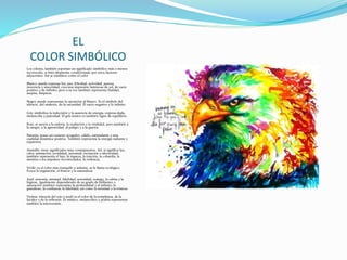 EL
COLOR SIMBÓLICO
Los colores, también soportan un significado simbólico más o menos
reconocido, si bién altamente condicionado por otros factores
adyacentes. Así se establece como el color
Blanco: puede expresar luz, paz, felicidad, actividad, pureza,
inocencia y sinceridad; crea una impresión luminosa de sol, de vacío
positivo y de infinito; pero a su vez también representa frialdad,
asepsia, limpieza.
Negro: puede representar la oposición al blanco. Es el símbolo del
silencio, del misterio, de la oscuridad. El vacío negativo y lo infinito.
Gris: simboliza la indecisión y la ausencia de energía, expresa duda,
melancolía y pasividad. El gris neutro es también signo de equilibrio.
Rojo: se asocia a la euforia, la exaltación y la vitalidad, pero también a
la sangre, a la agresividad, al peligro y a la guerra.
Naranja: posee un carácter acogedor, cálido, estimulante y una
cualidad dinámica positiva. También representa la energía radiante y
expansiva.
Amarillo: tiene significados muy contrapuestos. Así, si significa luz,
calor, animación, jovialidad, juventud, excitación o afectividad;
también representa el lujo, la riqueza, la traición, la cobardía, la
mentira o los impulsos incontrolados, la violencia.
Verde: es el color más tranquilo y sedante, se le llama ecológico.
Evoca la vegetación, el frescor y la naturaleza.
Azul: armonía, amistad, fidelidad, serenidad, sosiego, la calma y la
higiene. Igualmente dependiendo de su grado de brillantez o
saturación tambien representa la profundidad y el infinito; lo
grandioso; la confianza; la fidelidad; así como la seriedad o la tristeza
Violeta: (mezcla del rojo y azul) es el color de la templanza, de la
lucidez y de la reflexión. Es místico, melancólico y podría representar
también la introversión.
 
