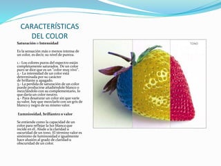 CARACTERÍSTICAS
DEL COLOR
Saturación o Intensidad
Es la sensación más o menos intensa de
un color, es decir, su nivel de pureza.
1.- Los colores puros del espectro están
completamente saturados. De un color
puro se dice que es un "color muy vivo".
2.- La intensidad de un color está
determinada por su carácter
de brillante u apagado.
3.- La perdida de saturación de un color
puede producirse añadiéndole blanco o
mezclándolo con su complementario, lo
que daría un color neutro.
4.- Para desaturar un color sin que varíe
su valor, hay que mezclarlo con un grís de
blanco y negro de su mismo valor.
Lumniosidad, brillantez o valor
Se entiende como la capacidad de un
color para reflejar la luz blanca que
incide en él. Alude a la claridad u
oscuridad de un tono. El término valor es
sinónimo de luminosidad e igualmente
hace alusión al grado de claridad u
obscuridad de un color.
 