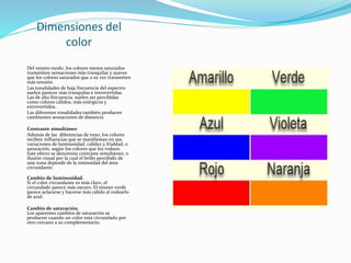 Dimensiones del
color
Del mismo modo, los colores menos saturados
transmiten sensaciones más tranquilas y suaves
que los colores saturados que a su vez transmiten
más tensión.
Las tonalidades de baja frecuencia del espectro
suelen parecer más tranquilas e introvertidas.
Las de alta frecuencia, suelen ser percibidas
como colores cálidos, más enérgicos y
extrovertidos.
Las diferentes tonalidades también producen
cambiantes sensaciones de distancia
Contraste simultáneo
Además de las diferencias de tono, los colores
reciben influencias que se manifiestan en sus
variaciones de luminosidad, calidez y frialdad, o
saturación, según los colores que los rodeen.
Este efecto se denomina contraste simultáneo, o
ilusión visual por la cual el brillo percibido de
una zona depende de la intensidad del área
circundante.
Cambio de luminosidad.
Si el color circundante es más claro, el
circundado parece más oscuro. El mismo verde
parece aclararse y hacerse más cálido al rodearlo
de azul.
Cambio de saturación.
Los aparentes cambios de saturación se
producen cuando un color está circundado por
otro cercano a su complementario.
 