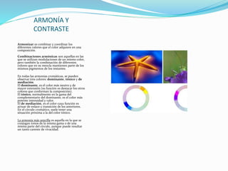ARMONÍA Y
CONTRASTE
Armonizar es combinar y coordinar los
diferentes valores que el color adquiere en una
composición.
Combinaciones armónicas son aquellas en las
que se utilizan modulaciones de un mismo color,
pero también la combinación de diferentes
colores que en su mezcla mantienen parte de los
mismos pigmentos de los restantes.
En todas las armonías cromáticas, se pueden
observar tres colores: dominante, tónico y de
mediación.
El dominante, es el color más neutro y de
mayor extensión (su función es destacar los otros
colores que conforman la composición).
El tónico, normalmente en la gama del
complementario del dominante, es el color más
potente intensidad y valor.
El de mediación, es el color cuya función es
actuar de enlace y transición de los anteriores.
En el círculo cromático, suele tener una
situación próxima a la del color tónico.
La armonía más sencilla es aquella en la que se
conjugan tonos de la misma gama o de una
misma parte del círculo, aunque puede resultar
un tanto carente de vivacidad.
 
