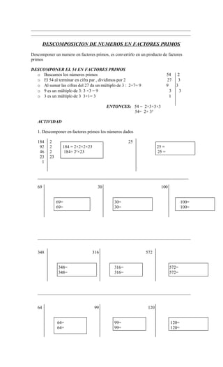 _________________________________________________________________________
_________________________________________________________________________
DESCOMPOSICION DE NUMEROS EN FACTORES PRIMOS
Descomponer un numero en factores primos, es convertirlo en un producto de factores
primos
DESCOMPONER EL 54 EN FACTORES PRIMOS
o Buscamos los números primos 54 2
o El 54 al terminar en cifra par , dividimos por 2 27 3
o Al sumar las cifras del 27 da un múltiplo de 3 : 2+7= 9 9 3
o 9 es un múltiplo de 3: 3 ×3 = 9 3 3
o 3 es un múltiplo de 3 3×1= 3 1
ENTONCES: 54 = 2×3×3×3
54= 2× 3³
ACTIVIDAD
1. Descomponer en factores primos los números dados
184 2 25
92 2 184 = 2×2×2×23 25 =
46 2 184= 2³×23 25 =
23 23
1
_____________________________________________________________________
69 30 100
69= 30= 100=
69= 30= 100=
______________________________________________________________________
348 316 572
348= 316= 572=
348= 316= 572=
______________________________________________________________________
64 99 120
64= 99= 120=
64= 99= 120=
 