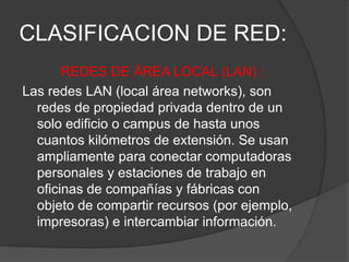 CLASIFICACION DE RED:
REDES DE ÁREA LOCAL (LAN) :
Las redes LAN (local área networks), son
redes de propiedad privada dentro de un
solo edificio o campus de hasta unos
cuantos kilómetros de extensión. Se usan
ampliamente para conectar computadoras
personales y estaciones de trabajo en
oficinas de compañías y fábricas con
objeto de compartir recursos (por ejemplo,
impresoras) e intercambiar información.
 