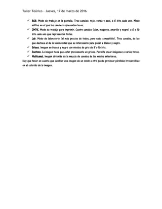 Taller Teórico – Jueves, 17 de marzo de 2016
 RGB. Modo de trabajo en la pantalla. Tres canales: rojo, verde y azul, a 8 bits cada uno. Modo
aditivo en el que los canales representan luces.
 CMYK. Modo de trabajo para imprimir. Cuatro canales (cian, magenta, amarillo y negro) a 8 o 16
bits cada uno que representan tintas.
 Lab. Modo de laboratorio (el más preciso de todos, pero nada compatible). Tres canales, de los
que destaca el de la luminosidad que es interesante para pasar a blanco y negro.
 Grises. Imagen en blanco y negro con niveles de gris de 8 o 16 bits.
 Duotono. La imagen tiene que estar previamente en grises. Permite crear imágenes a varias tintas.
 Multicanal. Imagen obtenida de la mezcla de canales de los modos anteriores.
Hay que tener en cuenta que cambiar una imagen de un modo a otro puede provocar pérdidas irreversibles
en el colorido de la imagen.
 