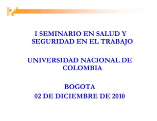 I SEMINARIO EN SALUD Y
SEGURIDAD EN EL TRABAJO

UNIVERSIDAD NACIONAL DE
        COLOMBIA

         BOGOTA
 02 DE DICIEMBRE DE 2010
 