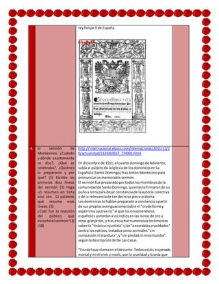 reyFelipe IIde España.
Brenda M.
4. El sermón de
Montesinos. ¿Cuándo
y dónde exactamente
se dijo?, ¿Qué se
celebraba?, ¿Quiénes
lo prepararon y por
qué? (5) Escriba las
primeras diez líneas
del sermón (5) Haga
un resumen en tinta
azul con 12 palabras
que resuma esas
líneas. (5)
¿Cuál fue la reacción
del público que
escuchóel sermón?(3)
(18)
http://internacional.elpais.com/internacional/2011/12/2
0/actualidad/1324363557_774301.html
En diciembre de 1511, el cuarto domingode Adviento,
subía al púlpitode laiglesiade losdominicosenLa
Española(SantoDomingo) frayAntónMontesinopara
pronunciarunmemorable sermón.
El sermónfue preparadoportodoslosmiembrosde la
comunidadde SantoDomingo,quieneslofirmaronde su
puñoy letrapara dejarconstanciade laautoría colectiva
y de la relevanciade tandecisivapiezaoratoria.
Los dominicoslohabíanpreparadoa concienciaapartir
de sus propiasaveriguacionessobre el "crudelísimoy
aspérrimocautiverio"al que losencomenderos
españolessometíanalosindiosenlasminasde oro y
otras granjerías,y tras escucharnumerosostestimonios
sobre la "tiránicainjusticia"ylas"execrablescrueldades"
contra losnativos,tratadoscomo animales"sin
compasiónni blandura",y"sinpiedadni misericordia",
segúnladescripciónde De Las Casas.
"Vozdel que clamaen el desierto.Todosestáisenpecado
mortal y enél vivís ymorís, por la crueldadytiranía que
 