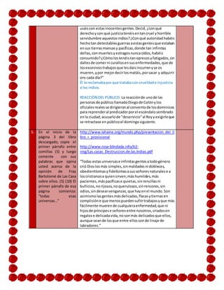 usáiscon estasinocentesgentes.Decid, ¿conqué
derechoycon qué justiciatenéisentancruel yhorrible
servidumbre aquestosindios?¿Conqué autoridadhabéis
hechotan detestablesguerrasaestasgentesque estaban
ensus tierrasmansasy pacíficas,donde tan infinitas
dellas,conmuertesy estragosnuncaoídos,habéis
consumido?¿Cómolostenéistanopresosyfatigados,sin
dallesde comerni curallosensusenfermedades,que de
losexcesivostrabajosque lesdaisincurrenyse os
mueren,ypor mejordecirlosmatáis,porsacar y adquirir
oro cada día?”
Él le reclamabapor que trataba con crueldade injusticia
a los indios.
REACCIÓN DEL PÚBLICO: La reacciónde unode las
personasde públicollamadoDiegode Colónylos
oficialesrealesse dirigieronal conventode losdominicos
para reprenderal predicadorporel escándalosembrado
enla ciudad,acusarlode "deservicio"al Reyyexigirleque
se retractase en públicoel domingosiguiente.
5. En el inicio de la
página 3 del libro
descargado, copie el
primer párrafo entre
comillas (5) y luego
comente con sus
palabras que opina
usted acerca de la
opinión de Fray
Bartolomé de Las Casa
sobre ellos. (5) (10) El
primer párrafo de esa
página comienza:
“todas esas
universas…”
http://www.lahaine.org/mundo.php/presentacion_del_li
bro_r_provisional
http://www.rosa-blindada.info/b2-
img/Las.casas_Destruccion.de.las.Indias.pdf
“Todas estasuniversase infinitasgentesatodogénero
crió Dioslosmás simples,sinmaldadesni dobleces,
obedientísimasyfidelísimasasusseñoresnaturalese a
loscristianosa quiensirven;máshumildes,más
pacientes,máspacíficase quietas,sinrencillasni
bullicios,norijosos,noquerulosos,sinrencores,sin
odios,sindesearvenganzas,que hayenel mundo.Son
asimismolasgentesmásdelicadas,flacasytiernasen
complisióne que menospuedensufrirtrabajosyque más
fácilmente muerende cualquieraenfermedad,que ni
hijosde príncipese señoresentre nosotros,criadosen
regalose delicadavida,nosonmás delicadosque ellos,
aunque seande losque entre ellossonde linaje de
labradores.”
 