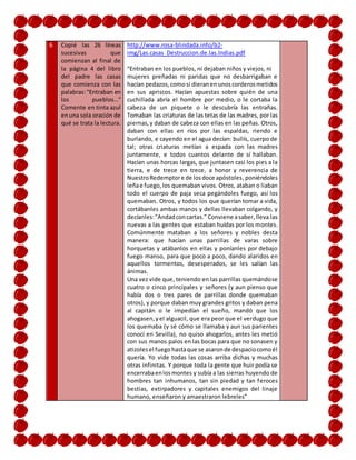 6 Copié las 26 líneas
sucesivas que
comienzan al final de
la página 4 del libro
del padre las casas
que comienza con las
palabras:“Entraban en
los pueblos…”
Comente en tinta azul
enuna sola oración de
qué se trata la lectura.
http://www.rosa-blindada.info/b2-
img/Las.casas_Destruccion.de.las.Indias.pdf
“Entraban en los pueblos, ni dejaban niños y viejos, ni
mujeres preñadas ni paridas que no desbarrigaban e
hacían pedazos,comosi dieranen unoscorderosmetidos
en sus apriscos. Hacían apuestas sobre quién de una
cuchillada abría el hombre por medio, o le cortaba la
cabeza de un piquete o le descubría las entrañas.
Tomaban las criaturas de las tetas de las madres, por las
piernas,y daban de cabeza con ellas en las peñas. Otros,
daban con ellas en ríos por las espaldas, riendo e
burlando, e cayendo en el agua decían: bullís, cuerpo de
tal; otras criaturas metían a espada con las madres
juntamente, e todos cuantos delante de sí hallaban.
Hacían unas horcas largas, que juntasen casi los pies a la
tierra, e de trece en trece, a honor y reverencia de
NuestroRedemptore de losdoce apóstoles,poniéndoles
leñae fuego,los quemaban vivos. Otros, ataban o liaban
todo el cuerpo de paja seca pegándoles fuego, así los
quemaban. Otros, y todos los que querían tomar a vida,
cortábanles ambas manos y dellas llevaban colgando, y
decíanles:"Andadconcartas." Conviene asaber,lleva las
nuevas a las gentes que estaban huídas por los montes.
Comúnmente mataban a los señores y nobles desta
manera: que hacían unas parrillas de varas sobre
horquetas y atábanlos en ellas y poníanles por debajo
fuego manso, para que poco a poco, dando alaridos en
aquellos tormentos, desesperados, se les salían las
ánimas.
Una vez vide que, teniendo en las parrillas quemándose
cuatro o cinco principales y señores (y aun pienso que
había dos o tres pares de parrillas donde quemaban
otros), y porque daban muy grandes gritos y daban pena
al capitán o le impedían el sueño, mandó que los
ahogasen,yel alguacil, que era peor que el verdugo que
los quemaba (y sé cómo se llamaba y aun sus parientes
conocí en Sevilla), no quiso ahogarlos, antes les metió
con sus manos palos en las bocas para que no sonasen y
atizolesel fuego hastaque se asaronde despaciocomoél
quería. Yo vide todas las cosas arriba dichas y muchas
otras infinitas. Y porque toda la gente que huir podía se
encerrabaenlosmontes y subía a las sierras huyendo de
hombres tan inhumanos, tan sin piedad y tan feroces
bestias, extirpadores y capitales enemigos del linaje
humano, enseñaron y amaestraron lebreles”
 