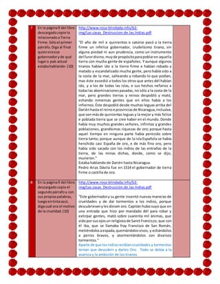 7 En la página9 del libro
descargadocopie lo
relacionadoaTierra
Firme.Sóloel primer
párrafo.Diga al final
quieneraese
gobernadoryde qué
lugaro país actual
estabahablando- (10)
http://www.rosa-blindada.info/b2-
img/Las.casas_Destruccion.de.las.Indias.pdf
“El año de mil e quinientos e catorce pasó a la tierra
firme un infelice gobernador, crudelísimo tirano, sin
alguna piedad ni aun prudencia, como un instrumento
del furordivino,muyde propósitoparapoblaren aquella
tierra con mucha gente de españoles. Y aunque algunos
tiranos habían ido a la tierra firme e habían robado y
matado y escandalizado mucha gente, pero había sido a
la costa de la mar, salteando y robando lo que podían;
mas éste excedió a todos los otros que antes dél habían
ido, y a los de todas las islas, e sus hechos nefarios a
todaslas abominacionespasadas, no sólo a la costa de la
mar, pero grandes tierras y reinos despobló y mató,
echando inmensas gentes que en ellos había a los
infiernos.Éste despobló desde muchas leguas arriba del
Dariénhasta el reinoe provinciasde Nicaragua,inclusive,
que son másde quinientas leguas y la mejor y más felice
e poblada tierra que se cree haber en el mundo. Donde
había muy muchos grandes señores, infinitas y grandes
poblaciones, grandísimas riquezas de oro; porque hasta
aquel tiempo en ninguna parte había perecido sobre
tierra tanto; porque aunque de la isla Española se había
henchido casi España de oro, e de más fino oro, pero
había sido sacado con los indios de las entrañas de la
tierra, de las minas dichas, donde, como se dijo,
murieron.”
Estaba hablando de Darién hasta Nicaragua.
Pedro Arias Dávila fue en 1514 el gobernador de tierra
firme o castilla de oro.
8 En la página9 del libro
descargadocopie el
segundopárrafoy con
sus propiaspalabras,
luegoentintaazul,
digacuál era el motivo
de la crueldad.(10)
http://www.rosa-blindada.info/b2-
img/Las.casas_Destruccion.de.las.Indias.pdf
“Este gobernadory su gente inventó nuevas maneras de
crueldades y de dar tormentos a los indios, porque
descubriesenylesdiesen oro. Capitán hubo suyo que en
una entrada que hizo por mandado dél para robar y
extirpar gentes, mató sobre cuarenta mil ánimas, que
vidopor susojosun religiosode Sanct Francisco, que con
él iba, que se llamaba fray Francisco de San Román,
metiéndolosaespada,quemándolosvivos, y echándolos
a perros bravos, y atormentándolos con diversos
tormentos.”
Aparte de que losindiosrecibíancrueldades y tormentos
tenían que descubrir y darles Oro. Todo se debía a la
avaricia y la ambición de los tiranos
 