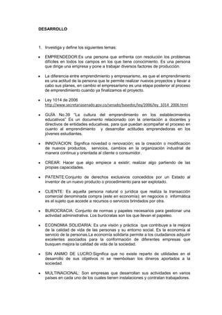DESARROLLO
1. Investiga y define los siguientes temas:
EMPRENDEDOR:Es una persona que enfrenta con resolución los problemas
difíciles en todos los campos en los que tiene conocimiento. Es una persona
que dirige una empresa y pone a trabajar diversos factores de producción.
La diferencia entre emprendimiento y empresarismo, es que el emprendimiento
es una actitud de la persona que le permite realizar nuevos proyectos y llevar a
cabo sus planes, en cambio el empresarismo es una etapa posterior al proceso
de emprendimiento cuando ya finalizamos el proyecto.
Ley 1014 de 2006
http://www.secretariasenado.gov.co/senado/basedoc/ley/2006/ley_1014_2006.html
GUÍA No.39 “La cultura del emprendimiento en los establecimientos
educativos” Es un documento relacionado con la orientación a docentes y
directivos de entidades educativas, para que puedan acompañar el proceso en
cuanto al emprendimiento y desarrollar actitudes emprendedoras en los
jóvenes estudiantes.
INNOVACION: Significa novedad o renovación; es la creación o modificación
de nuevos productos, servicios, cambios en la organización industrial de
manera continua y orientada al cliente o consumidor.
CREAR: Hacer que algo empiece a existir; realizar algo partiendo de las
propias capacidades.
PATENTE:Conjunto de derechos exclusivos concedidos por un Estado al
inventor de un nuevo producto o procedimiento para ser explotado.
CLIENTE: Es aquella persona natural o jurídica que realiza la transacción
comercial denominada compra (este en economía); en negocios o informática
es el sujeto que accede a recursos o servicios brindados por otra.
BUROCRACIA: Conjunto de normas y papeles necesarios para gestionar una
actividad administrativa. Los burócratas son los que llevan el papeleo.
ECONOMIA SOLIDARIA: Es una visión y práctica que contribuye a la mejora
de la calidad de vida de las personas y su entorno social. Es la economía al
servicio de la personas.La economía solidaria permite a los ciudadanos adquirir
excelentes asociados para la conformación de diferentes empresas que
busquen mejora la calidad de vida de la sociedad.
SIN ANIMO DE LUCRO:Significa que no existe reparto de utilidades en el
desarrollo de sus objetivos ni se reembolsan los dineros aportados a la
sociedad.
MULTINACIONAL: Son empresas que desarrollan sus actividades en varios
países en cada uno de los cuales tienen instalaciones y contratan trabajadores.
 