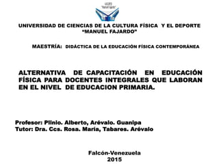 MAESTRÍA: DIDÁCTICA DE LA EDUCACIÓN FÍSICA CONTEMPORÁNEA
Profesor: Plinio. Alberto, Arévalo. Guanipa
Tutor: Dra. Ccs. Rosa. María, Tabares. Arévalo
ALTERNATIVA DE CAPACITACIÓN EN EDUCACIÓN
FÍSICA PARA DOCENTES INTEGRALES QUE LABORAN
EN EL NIVEL DE EDUCACION PRIMARIA.
Falcón-Venezuela
2015
UNIVERSIDAD DE CIENCIAS DE LA CULTURA FÍSICA Y EL DEPORTE
“MANUEL FAJARDO”
 