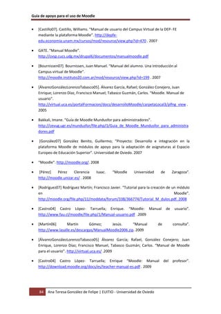 Guía de apoyo para el uso de Moodle


•   [Castillo07]. Castillo, Williams. “Manual de usuario del Campus Virtual de la DEP- FE
    mediante la plataforma Moodle”. http://depfe-
    edu.economia.unam.mx/cursos/mod/resource/view.php?id=470 . 2007

•   GATE. “Manual Moodle”.
    http://cvsp.cucs.udg.mx/drupal6/documentos/manualmoodle.pdf

•   [Bournissen07]. Bournissen, Juan Manuel. “Manual del alumno. Una introducción al
    Campus virtual de Moodle”.
    http://moodle.instituto20.com.ar/mod/resource/view.php?id=199 . 2007

•   [ÁlvarezGonzálezLorenzoTabasco05]. Álvarez García, Rafael; González Conejero, Juan
    Enrique; Lorenzo Díaz, Francisco Manuel; Tabasco Guzmán, Carlos. “Moodle. Manual de
    usuario”.
    http://virtual.uca.es/portalFormacion/docs/desarrolloMoodle/carpetaLocal3/plfng_view .
    2005

•   Bakkali, Imane. “Guía de Moodle Mundusfor para administradores”.
    http://cevug.ugr.es/mundusfor/file.php/1/Guia_de_Moodle_Mundusfor_para_administra
    dores.pdf

•   [González07] González Benito, Guillermo; “Proyecto: Desarrollo e integración en la
    plataforma Moodle de módulos de apoyo para la adaptación de asignaturas al Espacio
    Europeo de Educación Superior”. Universidad de Oviedo. 2007

•   “Moodle”. http://moodle.org/. 2008

•   [Pérez]   Pérez      Clerencia     Isaac.    “Moodle      Universidad      de        Zaragoza”.
    http://moodle.unizar.es/ . 2008

•   [Rodríguez07] Rodríguez Martín; Francisco Javier. “Tutorial para la creación de un módulo
    en                                                                               Moodle”.
    http://moodle.org/file.php/11/moddata/forum/338/366774/Tutorial_M_dulos.pdf. 2008

•   [Castro04] Castro López- Tarruella; Enrique. “Moodle: Manual                    de    usuario”.
    http://www.fau.cl/moodle/file.php/1/Manual-usuario.pdf .2009

•   [Martín06]      Martín       Gómez;     Jesús.      “Manual              de          consulta”.
    http://www.lasalle.es/descargas/ManualMoodle2006.zip. 2009

•   [ÁlvarezGonzálezLorenzoTabasco05] Álvarez García; Rafael, González Conejero; Juan
    Enrique, Lorenzo Díaz; Francisco Manuel, Tabasco Guzmán; Carlos. “Manual de Moodle
    para el usuario”. http://virtual.uca.es/ .2009

•   [Castro04] Castro López- Tarruella; Enrique “Moodle: Manual                   del profesor”.
    http://download.moodle.org/docs/es/teacher-manual-es.pdf . 2009




    84   Ana Teresa González de Felipe | EUITIO - Universidad de Oviedo
 